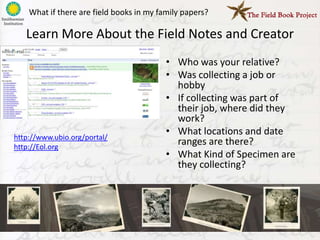 What if there are field books in my family papers?

   Learn More About the Field Notes and Creator
                                          • Who was your relative?
                                          • Was collecting a job or
                                            hobby
                                          • If collecting was part of
                                            their job, where did they
                                            work?
http://www.ubio.org/portal/
                                          • What locations and date
http://Eol.org
                                            ranges are there?
                                          • What Kind of Specimen are
                                            they collecting?
 