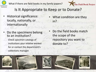 What if there are field books in my family papers?

         Is It Appropriate to Keep or to Donate?
• Historical significance:              • What condition are they
  locally, nationally, or                 in?
  internationally

• Do the specimens belong               • Do the field books match
  to an institution?                      the scope of the
   Check specimen catalogs of             repository you want to
   institutions your relative worked      donate to?
   for or contact the department’s
   collections manager.
 