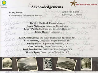 Acknowledgements
Rusty Russell                                         Anne Van Camp
Collections & Informatics, Botany                     Director, SI Archives


                    Carolyn Sheffield, Project Manager
                 Sonoe Nakasone, Cataloging Coordinator
               Lesley Parilla, Cataloger and Graphics Designer
                         Emily Hunter, Cataloger

          Kira Cherrix, Image and Video Digitization Specialist, SIA
               Ricc Ferrante, Director of Digital Services, SIA
                 Tammy Peters, Supervisory Archivist, SIA
                  Nora Lockshin, Paper Conservator, SIA
             Sarah Stauderman, Collections Care Manager, SIA
                Kirsten Tyree, Conservation Technician, SIA
 