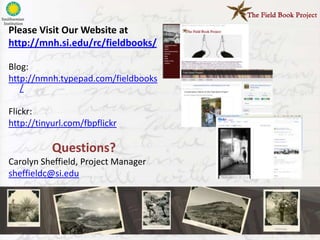 Please Visit Our Website at
http://mnh.si.edu/rc/fieldbooks/

Blog:
http://nmnh.typepad.com/fieldbooks
   /

Flickr:
http://tinyurl.com/fbpflickr

           Questions?
Carolyn Sheffield, Project Manager
sheffieldc@si.edu
 