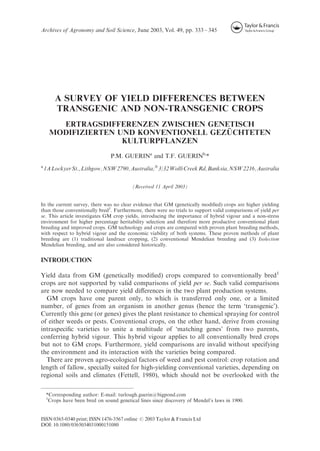 A SURVEY OF YIELD DIFFERENCES BETWEEN
TRANSGENIC AND NON-TRANSGENIC CROPS
ERTRAGSDIFFERENZEN ZWISCHEN GENETISCH
MODIFIZIERTEN UND KONVENTIONELL GEZU¨ CHTETEN
KULTURPFLANZEN
P.M. GUERINa
and T.F. GUERINb,
*
a
1ALockyerSt.,Lithgow,NSW2790,Australia;b
3/32WolliCreekRd,Banksia,NSW2216,Australia
(Received 11 April 2003)
In the current survey, there was no clear evidence that GM (genetically modiﬁed) crops are higher yielding
than those conventionally bred1
. Furthermore, there were no trials to support valid comparisons of yield per
se. This article investigates GM crop yields, introducing the importance of hybrid vigour and a non-stress
environment for higher percentage heritability selection and therefore more productive conventional plant
breeding and improved crops. GM technology and crops are compared with proven plant breeding methods,
with respect to hybrid vigour and the economic viability of both systems. These proven methods of plant
breeding are (1) traditional landrace cropping, (2) conventional Mendelian breeding and (3) Isolection
Mendelian breeding, and are also considered historically.
INTRODUCTION
Yield data from GM (genetically modiﬁed) crops compared to conventionally bred1
crops are not supported by valid comparisons of yield per se. Such valid comparisons
are now needed to compare yield diﬀerences in the two plant production systems.
GM crops have one parent only, to which is transferred only one, or a limited
number, of genes from an organism in another genus (hence the term ‘transgenic’).
Currently this gene (or genes) gives the plant resistance to chemical spraying for control
of either weeds or pests. Conventional crops, on the other hand, derive from crossing
intraspeciﬁc varieties to unite a multitude of ‘matching genes’ from two parents,
conferring hybrid vigour. This hybrid vigour applies to all conventionally bred crops
but not to GM crops. Furthermore, yield comparisons are invalid without specifying
the environment and its interaction with the varieties being compared.
There are proven agro-ecological factors of weed and pest control: crop rotation and
length of fallow, specially suited for high-yielding conventional varieties, depending on
regional soils and climates (Fettell, 1980), which should not be overlooked with the
*Corresponding author: E-mail: turlough.guerin@bigpond.com
1
Crops have been bred on sound genetical lines since discovery of Mendel’s laws in 1900.
Archives of Agronomy and Soil Science, June 2003, Vol. 49, pp. 333 – 345
ISSN 0365-0340 print; ISSN 1476-3567 online # 2003 Taylor & Francis Ltd
DOI: 10.1080/0365034031000151080
 