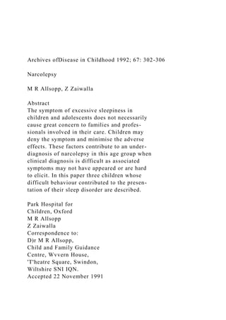 Archives ofDisease in Childhood 1992; 67: 302-306
Narcolepsy
M R Allsopp, Z Zaiwalla
Abstract
The symptom of excessive sleepiness in
children and adolescents does not necessarily
cause great concern to families and profes-
sionals involved in their care. Children may
deny the symptom and minimise the adverse
effects. These factors contribute to an under-
diagnosis of narcolepsy in this age group when
clinical diagnosis is difficult as associated
symptoms may not have appeared or are hard
to elicit. In this paper three children whose
difficult behaviour contributed to the presen-
tation of their sleep disorder are described.
Park Hospital for
Children, Oxford
M R Allsopp
Z Zaiwalla
Correspondence to:
D)r M R Allsopp,
Child and Family Guidance
Centre, Wvvern House,
'T'heatre Square, Swindon,
Wiltshire SNI IQN.
Accepted 22 November 1991
 