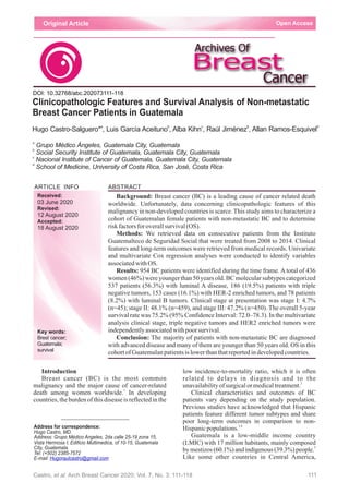 low incidence-to-mortality ratio, which it is often
related to delays in diagnosis and to the
2
unavailabilityofsurgicalormedicaltreatment.
Clinical characteristics and outcomes of BC
patients vary depending on the study population.
Previous studies have acknowledged that Hispanic
patients feature different tumor subtypes and share
poor long-term outcomes in comparison to non-
3,4
Hispanicpopulations.
Guatemala is a low-middle income country
(LMIC) with 17 million habitants, mainly composed
5
by mestizos (60.1%) and indigenous (39.3%) people.
Like some other countries in Central America,
Introduction
Breast cancer (BC) is the most common
malignancy and the major cause of cancer-related
1
death among women worldwide. In developing
countries, the burden of this disease is reflected in the
ARTICLE INFO
Conclusion: The majority of patients with non-metastatic BC are diagnosed
with advanced disease and many of them are younger than 50 years old. OS in this
cohortofGuatemalanpatientsis lowerthanthatreportedindevelopedcountries.
Background: Breast cancer (BC) is a leading cause of cancer related death
worldwide. Unfortunately, data concerning clinicopathologic features of this
malignancy in non-developed countries is scarce. This study aims to characterize a
cohort of Guatemalan female patients with non-metastatic BC and to determine
riskfactorsforoverallsurvival(OS).
Methods: We retrieved data on consecutive patients from the Instituto
Guatemalteco de Seguridad Social that were treated from 2008 to 2014. Clinical
features and long-term outcomes were retrieved from medical records. Univariate
and multivariate Cox regression analyses were conducted to identify variables
associatedwithOS.
Results: 954 BC patients were identified during the time frame. A total of 436
women (46%) were younger than 50 years old. BC molecular subtypes categorized
537 patients (56.3%) with luminal A disease, 186 (19.5%) patients with triple
negative tumors, 153 cases (16.1%) with HER-2 enriched tumors, and 78 patients
(8.2%) with luminal B tumors. Clinical stage at presentation was stage I: 4.7%
(n=45); stage II: 48.1% (n=459), and stage III: 47.2% (n=450). The overall 5-year
survival rate was 75.2% (95% Confidence Interval: 72.0–78.3). In the multivariate
analysis clinical stage, triple negative tumors and HER2 enriched tumors were
independentlyassociatedwithpoorsurvival.
Received:
Accepted:
survival
03 June 2020
12 August 2020
Key words:
Guatemala;
Revised:
18 August 2020
Brest cancer;
Address for correspondence:
Hugo Castro, MD.
Address: Grupo Médico Angeles, 2da calle 25-19 zona 15,
Vista Hermosa I; Edificio Multimedica, of 10-15, Guatemala
City, Guatemala.
Tel: (+502) 2385-7572
E-mail: Hugoraulcastro@gmail.com
111
ABSTRACT
Clinicopathologic Features and Survival Analysis of Non-metastatic
Breast Cancer Patients in Guatemala
a
Grupo Médico Ángeles, Guatemala City, Guatemala
b
Social Security Institute of Guatemala, Guatemala City, Guatemala
c
Nacional Institute of Cancer of Guatemala, Guatemala City, Guatemala
d
School of Medicine, University of Costa Rica, San José, Costa Rica
a b c b d
Hugo Castro-Salguero* , Luis García Aceituno , Alba Kihn , Raúl Jiménez , Allan Ramos-Esquivel
Open AccessOriginal Article
Castro, et al. Arch Breast Cancer 2020; Vol. 7, No. 3: 111-118
DOI: 10.32768/abc.202073111-118
 