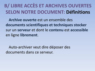 B/ LIBRE ACCÈS ET ARCHIVES OUVERTES
SELON NOTRE DOCUMENT: Définitions
  Archive ouverte est un ensemble des
documents scientifiques et techniques stocker
sur un serveur et dont le contenu est accessible
en ligne librement.

 Auto-archiver veut dire déposer des
documents dans ce serveur.
 