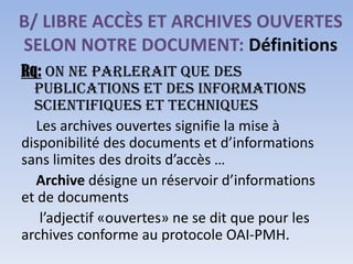 B/ LIBRE ACCÈS ET ARCHIVES OUVERTES
SELON NOTRE DOCUMENT: Définitions
Rq: On ne parlerait que des
  publications et des informations
  scientifiques et techniques
  Les archives ouvertes signifie la mise à
disponibilité des documents et d’informations
sans limites des droits d’accès …
  Archive désigne un réservoir d’informations
et de documents
   l’adjectif «ouvertes» ne se dit que pour les
archives conforme au protocole OAI-PMH.
 
