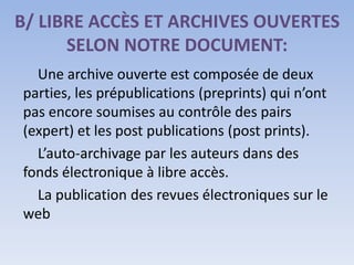 B/ LIBRE ACCÈS ET ARCHIVES OUVERTES
      SELON NOTRE DOCUMENT:
  Une archive ouverte est composée de deux
parties, les prépublications (preprints) qui n’ont
pas encore soumises au contrôle des pairs
(expert) et les post publications (post prints).
  L’auto-archivage par les auteurs dans des
fonds électronique à libre accès.
  La publication des revues électroniques sur le
web
 
