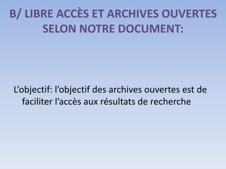 B/ LIBRE ACCÈS ET ARCHIVES OUVERTES
      SELON NOTRE DOCUMENT:



L’objectif: l’objectif des archives ouvertes est de
   faciliter l’accès aux résultats de recherche
 