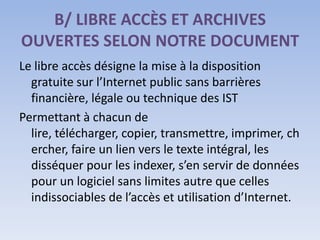 B/ LIBRE ACCÈS ET ARCHIVES
OUVERTES SELON NOTRE DOCUMENT
Le libre accès désigne la mise à la disposition
  gratuite sur l’Internet public sans barrières
  financière, légale ou technique des IST
Permettant à chacun de
  lire, télécharger, copier, transmettre, imprimer, ch
  ercher, faire un lien vers le texte intégral, les
  disséquer pour les indexer, s’en servir de données
  pour un logiciel sans limites autre que celles
  indissociables de l’accès et utilisation d’Internet.
 
