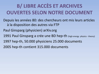 B/ LIBRE ACCÈS ET ARCHIVES
  OUVERTES SELON NOTRE DOCUMENT
Depuis les années 80: des chercheurs ont mis leurs articles
  à la disposition des autres via FTP
Paul Ginsparg (physicien) arXiv.org
1991 Paul Ginsparg a crée une BD hep-th (high energy physics - theory)
1997 hep-th, 50.000 physiciens 25.000 documents
2005 hep-th contient 315.000 documents
 