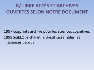 B/ LIBRE ACCÈS ET ARCHIVES
 OUVERTES SELON NOTRE DOCUMENT


1997 cogprints archive pour les sciences cognitives
1998 SciELO le chili et le Brésil rassembler les
  sciences perdus
 