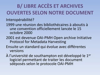 B/ LIBRE ACCÈS ET ARCHIVES
OUVERTES SELON NOTRE DOCUMENT
Interopérabilité?
1999 une réunion des bibliothécaires à aboutis à
  une convention officiellement lancée le 15
  octobre 2000
2001 est devenue OAI-PMH Open archive Initiative
  Protocol for Metadata Harvesting
Ensuite un standard qui évolue avec différentes
  versions
À l’université de southampton est développé le 1er
  logiciel permettant de traiter les document
  sdéposés selon le protocole OAI-PMH
 