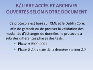 B/ LIBRE ACCÈS ET ARCHIVES
OUVERTES SELON NOTRE DOCUMENT

  Ce protocole est basé sur XML et le Dublin Core.
   afin de garantir ou de prouver la validation des
modalités d’échanges de données, le protocole a
subi des différentes phases des tests:
       Phase α 2000-2001
       Phase β 2002 date de la dernière version 2.0
 