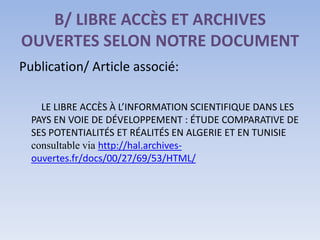 B/ LIBRE ACCÈS ET ARCHIVES
OUVERTES SELON NOTRE DOCUMENT
Publication/ Article associé:

    LE LIBRE ACCÈS À L’INFORMATION SCIENTIFIQUE DANS LES
  PAYS EN VOIE DE DÉVELOPPEMENT : ÉTUDE COMPARATIVE DE
  SES POTENTIALITÉS ET RÉALITÉS EN ALGERIE ET EN TUNISIE
  consultable via http://hal.archives-
  ouvertes.fr/docs/00/27/69/53/HTML/
 