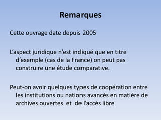 Remarques
Cette ouvrage date depuis 2005

L’aspect juridique n’est indiqué que en titre
   d’exemple (cas de la France) on peut pas
   construire une étude comparative.

Peut-on avoir quelques types de coopération entre
  les institutions ou nations avancés en matière de
  archives ouvertes et de l’accès libre
 