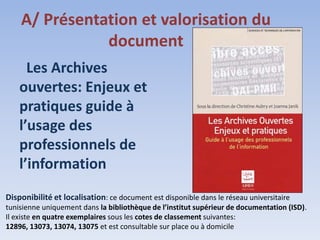 A/ Présentation et valorisation du
               document
      Les Archives
    ouvertes: Enjeux et
    pratiques guide à
    l’usage des
    professionnels de
    l’information
Disponibilité et localisation: ce document est disponible dans le réseau universitaire
tunisienne uniquement dans la bibliothèque de l’institut supérieur de documentation (ISD).
Il existe en quatre exemplaires sous les cotes de classement suivantes:
12896, 13073, 13074, 13075 et est consultable sur place ou à domicile
 