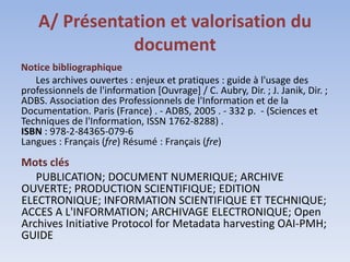 A/ Présentation et valorisation du
               document
Notice bibliographique
   Les archives ouvertes : enjeux et pratiques : guide à l'usage des
professionnels de l'information [Ouvrage] / C. Aubry, Dir. ; J. Janik, Dir. ;
ADBS. Association des Professionnels de l'Information et de la
Documentation. Paris (France) . - ADBS, 2005 . - 332 p. - (Sciences et
Techniques de l'Information, ISSN 1762-8288) .
ISBN : 978-2-84365-079-6
Langues : Français (fre) Résumé : Français (fre)
Mots clés
   PUBLICATION; DOCUMENT NUMERIQUE; ARCHIVE
OUVERTE; PRODUCTION SCIENTIFIQUE; EDITION
ELECTRONIQUE; INFORMATION SCIENTIFIQUE ET TECHNIQUE;
ACCES A L'INFORMATION; ARCHIVAGE ELECTRONIQUE; Open
Archives Initiative Protocol for Metadata harvesting OAI-PMH;
GUIDE
 