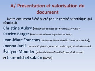 A/ Présentation et valorisation du
                 document
   Notre document à été piloté par un comité scientifique qui
réunissait
Christine Aubry (Maison des sciences de l’homme MSH-Alpes),
Patrice Berger (Institut des sciences cognitives de Bron),
Jean-Marc Francony (université Pierre-Mendès-France de Grenoble),
Joanna Janik (Institut d’informatique et des maths appliquées de Grenoble),
Évelyne Mounier (université Pierre-Mendès-France de Grenoble)
et Jean-michel salaün (ENSSIB).
 
