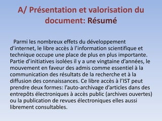 A/ Présentation et valorisation du
          document: Résumé

  Parmi les nombreux effets du développement
d’internet, le libre accès à l’information scientifique et
technique occupe une place de plus en plus importante.
Partie d’initiatives isolées il y a une vingtaine d’années, le
mouvement en faveur des admis comme essentiel à la
communication des résultats de la recherche et à la
diffusion des connaissances. Ce libre accès à l’IST peut
prendre deux formes: l’auto-archivage d’articles dans des
entrepôts électroniques à accès public (archives ouvertes)
ou la publication de revues électroniques elles aussi
librement consultables.
 