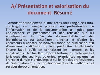 A/ Présentation et valorisation du
          document: Résumé
   Abordant délibérément le libre accès sous l’angle de l’auto-
archivage, cet ouvrage propose aux professionnels de
l’information et de la documentation un guide pour
appréhender ce phénomène et une réflexion sur ses
conséquences. Le rôle du documentaliste et des
bibliothécaires est assurément d’inciter et d’aider les
chercheurs à adopter ce nouveau mode de publication afin
d’améliorer la diffusion de leur production intellectuelle.
Encore faut-il qu’ils en connaissent les tenants et les
aboutissants… les facettes: aspects historiques, techniques et
juridiques des archives ouvertes, expériences majeurs en
France et dans le monde, impact sur le rôle des professionnels
de l’information et sur le fonctionnement des bibliothèques et
services de documentation.
 