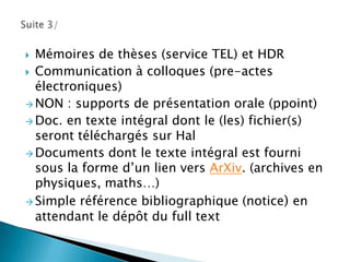 Objectif: offrir une vuecohérente et de qualité des diverses disciplines de la recherchefrançaise.2/Des questions se posent ?HAL = estgéré par des scientifiques et non par des informaticiens et administratifs (pourquoi?):	 Resterau plus proche des 1ers utlisateurs 	que sont les chercheurs.	Préserver un “regard” scientifique sur les 	articlesdéposés.Les documentalistessontsouvent des médiateurs entre les 2 entités : AO et chercheur.Son rôlen’estpasd’être un outild’évaluation de la recherche, cela ditilestpréconisé par l’AERES (rapportsd’activité des labo) 