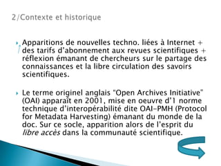 2/Contexteet historiqueApparitions de nouvellestechno. liées à Internet + des tarifsd’abonnementauxrevuesscientifiques + réflexionémanant de chercheurs sur le partage des connaissances et la libre circulation des savoirsscientifiques.Le termeoriginelanglais “Open Archives Initiative” (OAI) apparaît en 2001, mise en oeuvre d’1 norme techniqued’interopérabilité dite OAI-PMH (ProtocolforMetadataHarvesting) émanant du monde de la doc. Sur ce socle, apparitionalors de l’esprit du libre accèsdans la communauté scientifique.