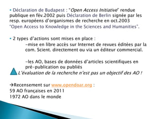 Déclaration de Budapest : “Open Access Initiative” rendue publique en fév.2002 puisDéclaration de Berlinsignée par les resp. européensd’organismes de recherche en oct.2003“Open Access toKnowledge in theSciences and Humanities”.2 typesd’actionssont mises en place :-mise en libre accès sur Internet de revueséditées par la 	com. Scient. directementouvia un éditeurcommercial.-les AO, bases de donnéesd’articlesscientifiques en 	pré-publicationoupubliés      L’évaluation de la recherche n’est pas un objectif des AO !Recensement sur www.opendoar.org : 59 AO françaises en 20111972 AO dans le monde 