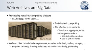 Web Archives are Big Data
• Processing requires computing clusters
• i.e., Hadoop, YARN, Spark, …
• Web archive data is heterogeneous, may include text, video, images, …
• Requires cleaning, filtering, selection, extraction and finally, processing
1
Source: Yahoo!
• Distributed computing
• MapReduce or variants
• Transform, aggregate, write
• Homogeneous data
• Well-defined format, clean
• Easy to split and handle
23/05/2016 Helge Holzmann (holzmann@L3S.de)
 