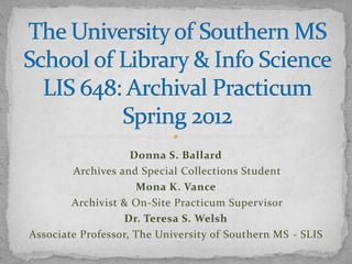 Donna S. Ballard
        Archives and Special Collections Student
                     Mona K. Vance
        Archivist & On-Site Practicum Supervisor
                  Dr. Teresa S. Welsh
Associate Professor, The University of Southern MS - SLIS
 