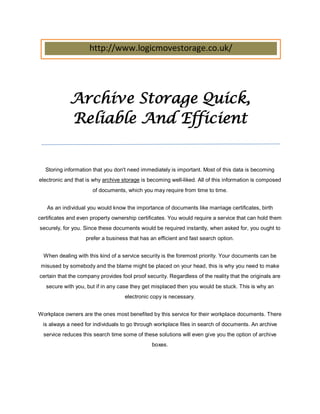 http://www.logicmovestorage.co.uk/




             Archive Storage Quick,
             Reliable And Efficient


   Storing information that you don't need immediately is important. Most of this data is becoming
electronic and that is why archive storage is becoming well-liked. All of this information is composed
                      of documents, which you may require from time to time.


   As an individual you would know the importance of documents like marriage certificates, birth
certificates and even property ownership certificates. You would require a service that can hold them
securely, for you. Since these documents would be required instantly, when asked for, you ought to
                   prefer a business that has an efficient and fast search option.


  When dealing with this kind of a service security is the foremost priority. Your documents can be
 misused by somebody and the blame might be placed on your head, this is why you need to make
certain that the company provides fool proof security. Regardless of the reality that the originals are
   secure with you, but if in any case they get misplaced then you would be stuck. This is why an
                                    electronic copy is necessary.


Workplace owners are the ones most benefited by this service for their workplace documents. There
  is always a need for individuals to go through workplace files in search of documents. An archive
  service reduces this search time some of these solutions will even give you the option of archive
                                                boxes.
 