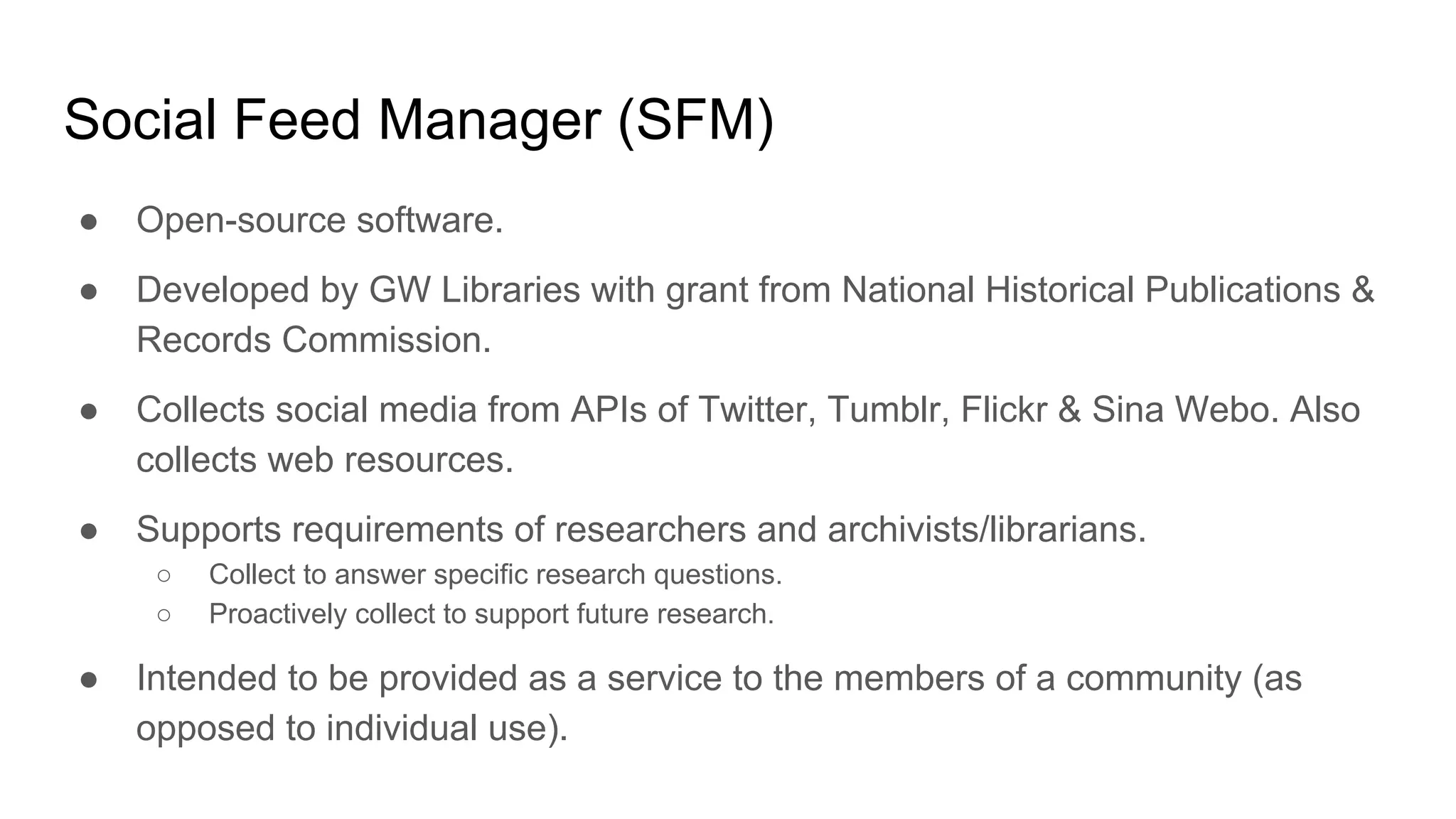 Social Feed Manager (SFM)
● Open-source software.
● Developed by GW Libraries with grant from National Historical Publications &
Records Commission.
● Collects social media from APIs of Twitter, Tumblr, Flickr & Sina Webo. Also
collects web resources.
● Supports requirements of researchers and archivists/librarians.
○ Collect to answer specific research questions.
○ Proactively collect to support future research.
● Intended to be provided as a service to the members of a community (as
opposed to individual use).
 