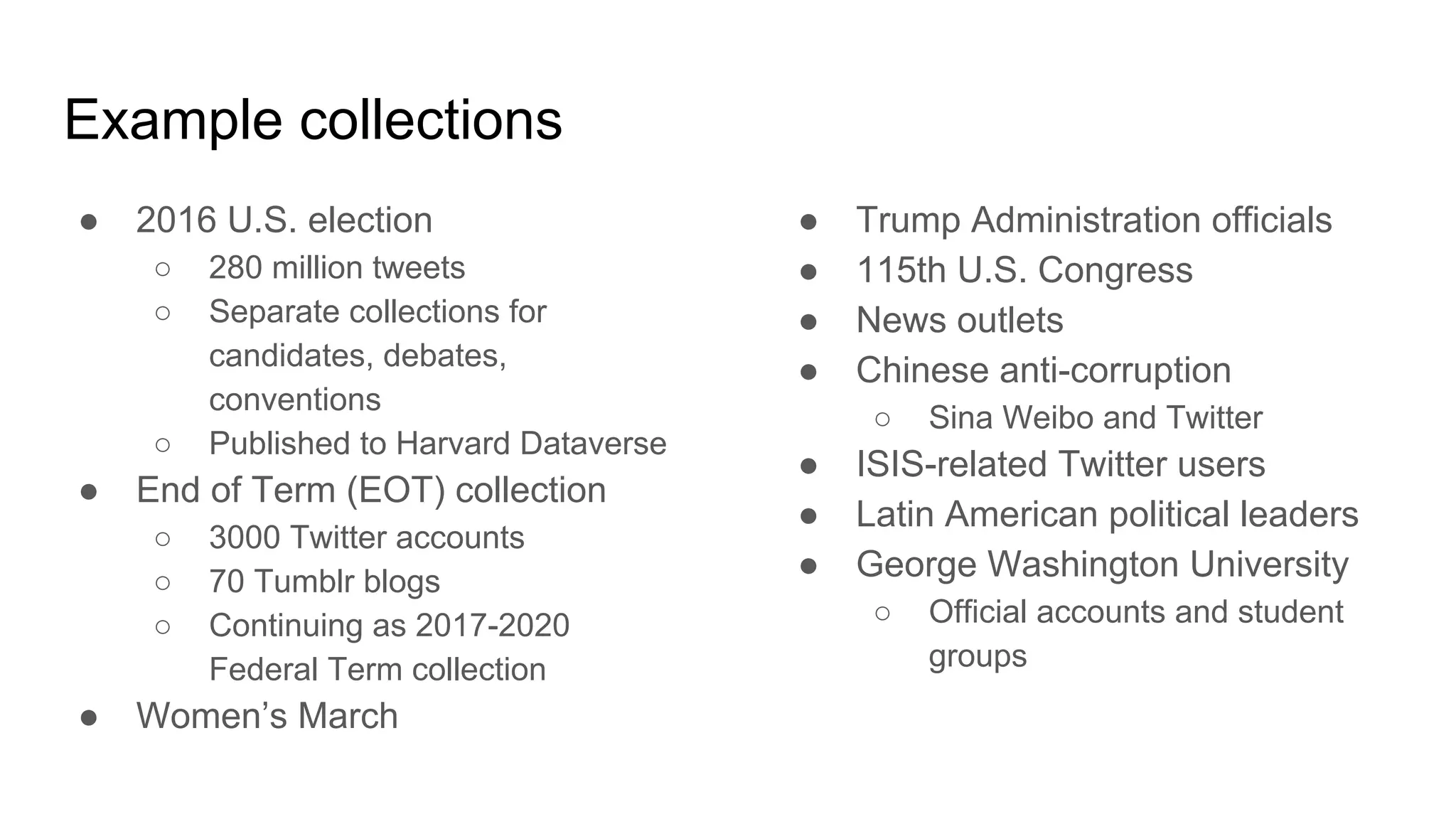 Example collections
● 2016 U.S. election
○ 280 million tweets
○ Separate collections for
candidates, debates,
conventions
○ Published to Harvard Dataverse
● End of Term (EOT) collection
○ 3000 Twitter accounts
○ 70 Tumblr blogs
○ Continuing as 2017-2020
Federal Term collection
● Women’s March
● Trump Administration officials
● 115th U.S. Congress
● News outlets
● Chinese anti-corruption
○ Sina Weibo and Twitter
● ISIS-related Twitter users
● Latin American political leaders
● George Washington University
○ Official accounts and student
groups
 