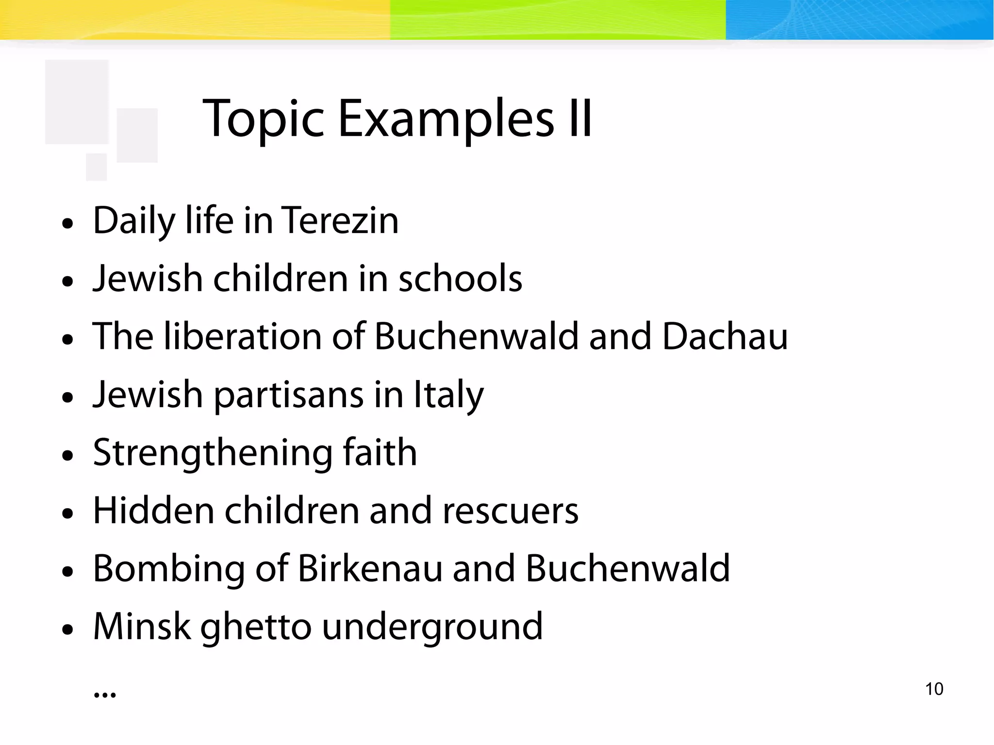 10
Topic Examples II
● Daily life in Terezin
● Jewish children in schools
● The liberation of Buchenwald and Dachau
● Jewish partisans in Italy
● Strengthening faith
● Hidden children and rescuers
● Bombing of Birkenau and Buchenwald
● Minsk ghetto underground
...
 