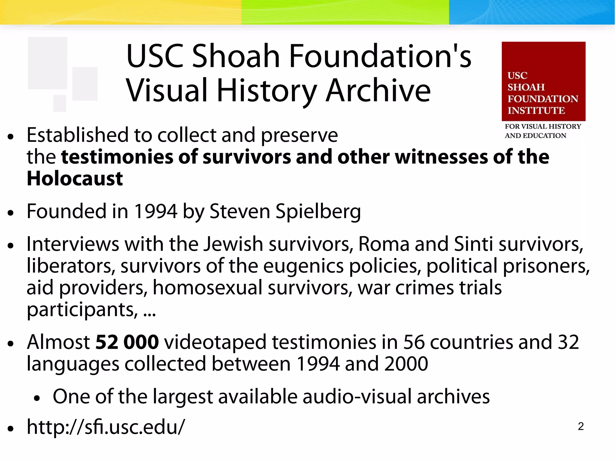 2
USC Shoah Foundation's
Visual History Archive
● Established to collect and preserve
the testimonies of survivors and other witnesses of the
Holocaust
● Founded in 1994 by Steven Spielberg
● Interviews with the Jewish survivors, Roma and Sinti survivors,
liberators, survivors of the eugenics policies, political prisoners,
aid providers, homosexual survivors, war crimes trials
participants, ...
● Almost 52 000 videotaped testimonies in 56 countries and 32
languages collected between 1994 and 2000
● One of the largest available audio-visual archives
● http://sfi.usc.edu/
 