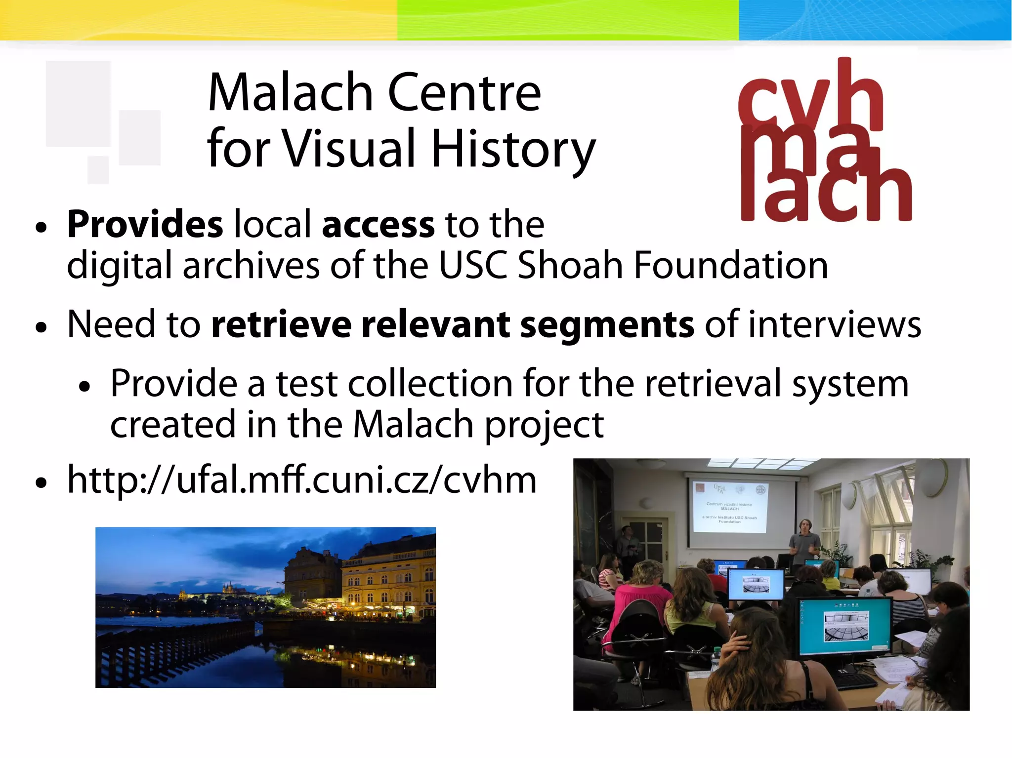 3
Malach Centre
for Visual History
● Provides local access to the
digital archives of the USC Shoah Foundation
● Need to retrieve relevant segments of interviews
● Provide a test collection for the retrieval system
created in the Malach project
● http://ufal.mff.cuni.cz/cvhm
 