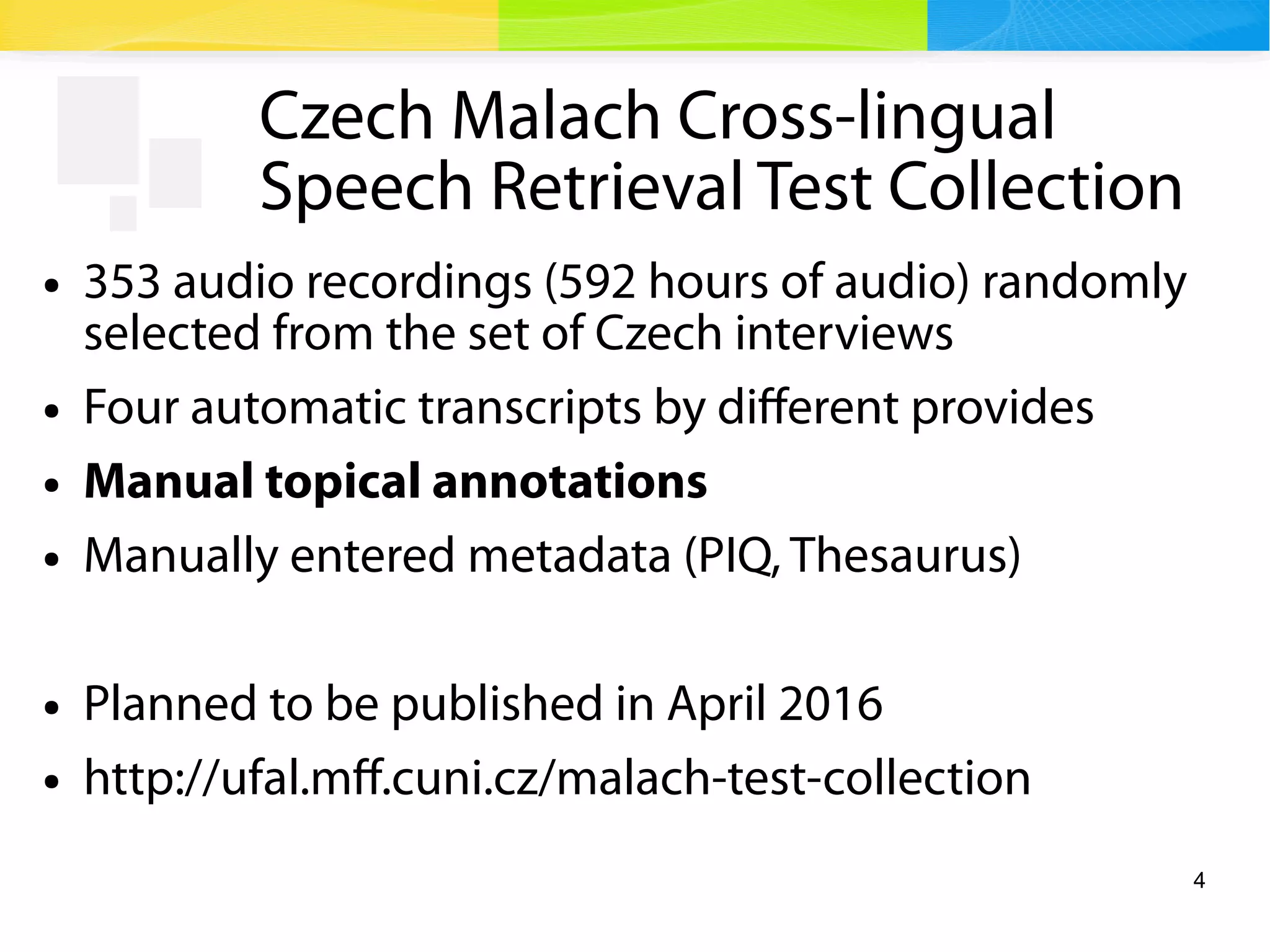 4
Czech Malach Cross-lingual
Speech Retrieval Test Collection
● 353 audio recordings (592 hours of audio) randomly
selected from the set of Czech interviews
● Four automatic transcripts by different provides
● Manual topical annotations
● Manually entered metadata (PIQ, Thesaurus)
● Planned to be published in April 2016
● http://ufal.mff.cuni.cz/malach-test-collection
 