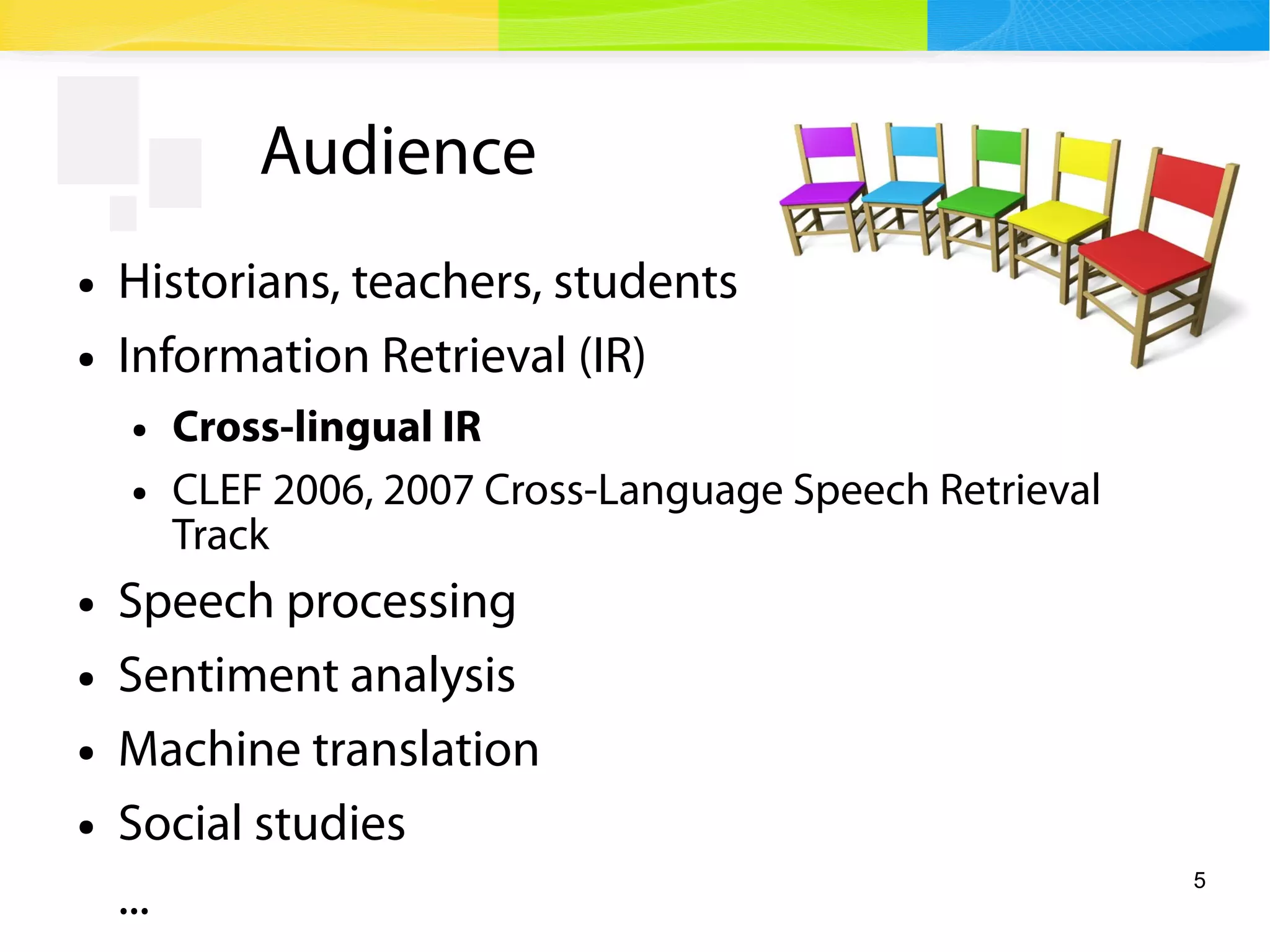 5
Audience
● Historians, teachers, students
● Information Retrieval (IR)
● Cross-lingual IR
● CLEF 2006, 2007 Cross-Language Speech Retrieval
Track
● Speech processing
● Sentiment analysis
● Machine translation
● Social studies
...
 