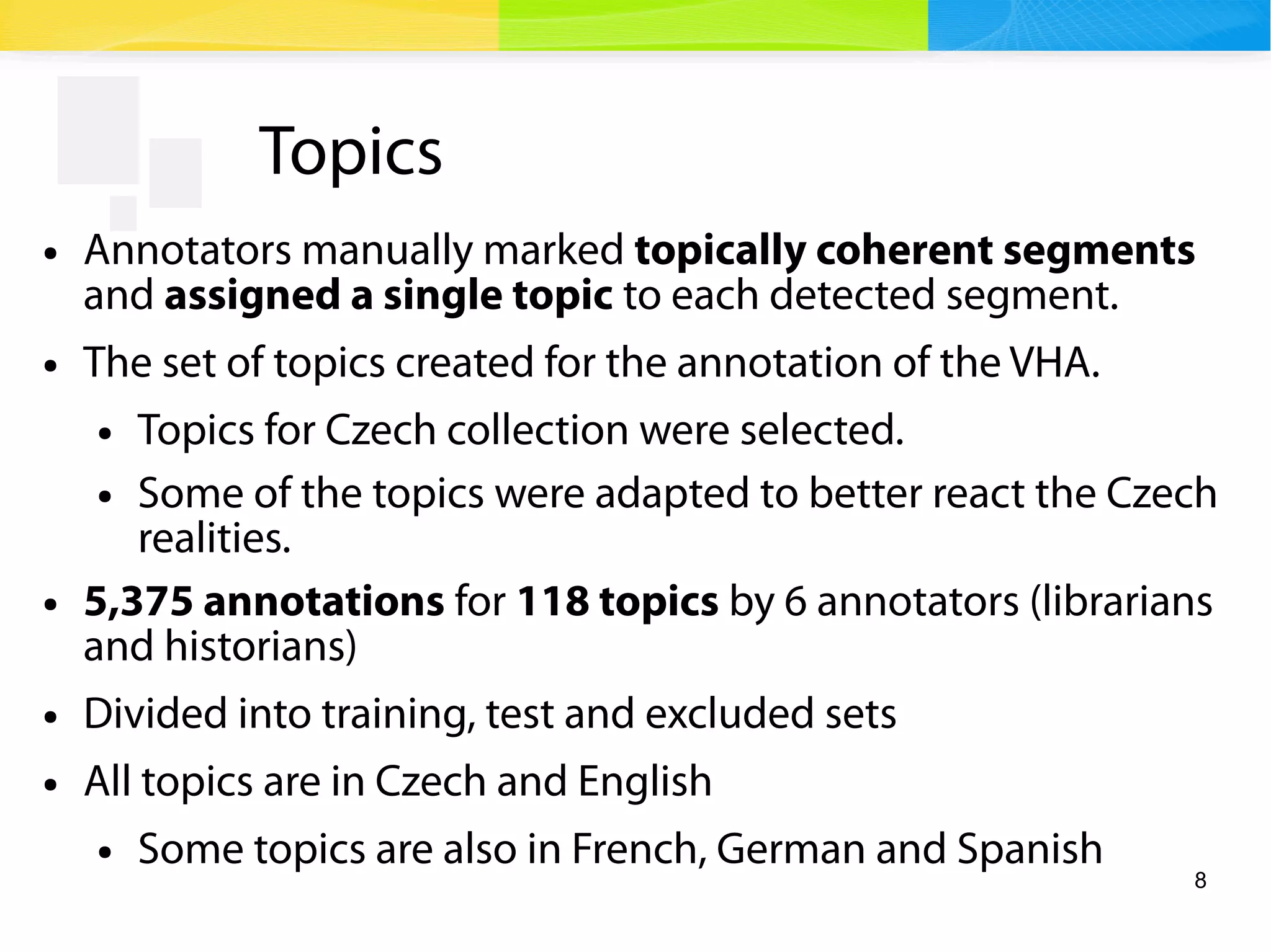 8
Topics
● Annotators manually marked topically coherent segments
and assigned a single topic to each detected segment.
● The set of topics created for the annotation of the VHA.
● Topics for Czech collection were selected.
● Some of the topics were adapted to better react the Czech
realities.
● 5,375 annotations for 118 topics by 6 annotators (librarians
and historians)
● Divided into training, test and excluded sets
● All topics are in Czech and English
● Some topics are also in French, German and Spanish
 