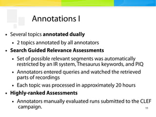 11
Annotations I
● Several topics annotated dually
● 2 topics annotated by all annotators
● Search Guided Relevance Assessments
● Set of possible relevant segments was automatically
restricted by an IR system, Thesaurus keywords, and PIQ
● Annotators entered queries and watched the retrieved
parts of recordings
● Each topic was processed in approximately 20 hours
● Highly-ranked Assessments
● Annotators manually evaluated runs submitted to the CLEF
campaign.
 