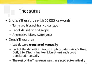 13
Thesaurus
● English Thesaurus with 60,000 keywords
● Terms are hierarchically organized
● Label, definition and scope
● Alternative labels (synonyms)
● Czech Thesaurus
● Labels were translated manually
● Part of the definitions (e.g. complete categories Culture,
Daily Life, Discrimination, Liberation) and scope
translated manually
● The rest of the Thesaurus was translated automatically
 