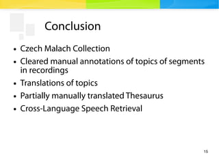 15
Conclusion
● Czech Malach Collection
● Cleared manual annotations of topics of segments
in recordings
● Translations of topics
● Partially manually translated Thesaurus
● Cross-Language Speech Retrieval
 