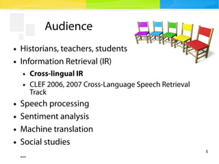 5
Audience
● Historians, teachers, students
● Information Retrieval (IR)
● Cross-lingual IR
● CLEF 2006, 2007 Cross-Language Speech Retrieval
Track
● Speech processing
● Sentiment analysis
● Machine translation
● Social studies
...
 