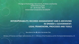 INTEROPERABILITY, RECORDS MANAGEMENT AND E-ARCHIVING
IN SPANISH e-GOVERNMENT:
LEGAL FRAMEWORK, PROCESSES AND TOOLS
Rosa Martín Rey & Javier Hernández Díez
The Age of Technology: Documents, Archives and Society
ICARUS Meeting #20
23 – 25 October 2017
Universidad Complutense de Madrid
Ministry of Finances and Public Administration, ES || Ministry of the Presidency and for Territorial Administrations, ES
 