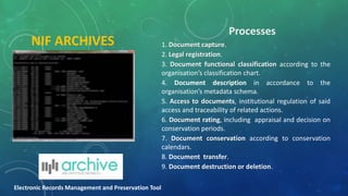 Processes
NIF ARCHIVES 1. Document capture.
2. Legal registration.
3. Document functional classification according to the
organisation’s classification chart.
4. Document description in accordance to the
organisation’s metadata schema.
5. Access to documents, institutional regulation of said
access and traceability of related actions.
6. Document rating, including appraisal and decision on
conservation periods.
7. Document conservation according to conservation
calendars.
8. Document transfer.
9. Document destruction or deletion.
Electronic Records Management and Preservation Tool
 