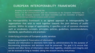EUROPEAN INTEROPERABILITY FRAMEWORK
• ‘An interoperability framework is an agreed approach to interoperability for
organisations that wish to work together towards the joint delivery of public
services. Within its scope of applicability, it specifies a set of common elements
such as vocabulary, concepts, principles, policies, guidelines, recommendations,
standards, specifications and practices.’
Bruxelles, le 16.12.2010 COM(2010) 744
Annex 2 to the Communication from the Commission to the European Parliament, the
Council, the European Economic and Social Committee and the Committee of Regions
'Towards interoperability for European public services'
• Underlying principles of European public services
Underlying principle 8: Preservation of information
Records and information in electronic form held by administrations for the purpose of
documenting procedures and decisions must be preserved. The goal is to ensure that
records and other forms of information retain their legibility, reliability and integrity and
can be accessed as long as needed, taking into account security and privacy
 