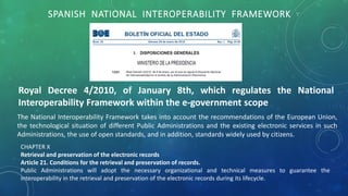 SPANISH NATIONAL INTEROPERABILITY FRAMEWORK
Royal Decree 4/2010, of January 8th, which regulates the National
Interoperability Framework within the e-government scope
The National Interoperability Framework takes into account the recommendations of the European Union,
the technological situation of different Public Administrations and the existing electronic services in such
Administrations, the use of open standards, and in addition, standards widely used by citizens.
CHAPTER X
Retrieval and preservation of the electronic records
Article 21. Conditions for the retrieval and preservation of records.
Public Administrations will adopt the necessary organizational and technical measures to guarantee the
interoperability in the retrieval and preservation of the electronic records during its lifecycle.
 