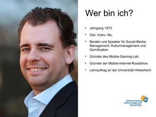 Wer bin ich?

    Jahrgang 1973

    Dipl. Instru. Mu.

    Berater und Speaker für Social-Media-
    Management, Kulturmanagement und
    Gamification

    Gründer des Mobile-Gaming-Lab

    Gründer der Mobile-Internet-Roadshow

    Lehrauftrag an der Universität Hildesheim
 