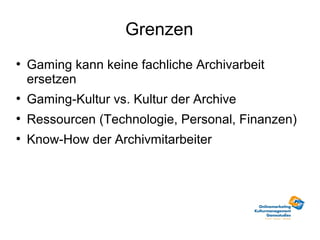 Grenzen
●
    Gaming kann keine fachliche Archivarbeit
    ersetzen
●
    Gaming-Kultur vs. Kultur der Archive
●
    Ressourcen (Technologie, Personal, Finanzen)
●
    Know-How der Archivmitarbeiter
 