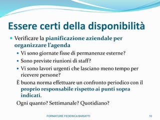 Essere certi della disponibilità
 Verificare la pianificazione aziendale per
organizzare l’agenda
 Vi sono giornate fisse di permanenze esterne?
 Sono previste riunioni di staff?
 Vi sono lavori urgenti che lasciano meno tempo per
ricevere persone?
È buona norma effettuare un confronto periodico con il
proprio responsabile rispetto ai punti sopra
indicati.
Ogni quanto? Settimanale? Quotidiano?
10FORMATORE FEDERICA BARIATTI
 