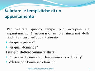 Valutare le tempistiche di un
appuntamento
Per valutare quanto tempo può occupare un
appuntamento è necessario sempre sincerarsi della
finalità cui assolve l’appuntamento.
 Per quale pratica?
 Per quali domande?
Esempio: dottore commercialista:
 Consegna documenti dichiarazione dei redditi: 15’
 Valutazione forma societaria: 1h
11FORMATORE FEDERICA BARIATTI
 