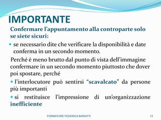 IMPORTANTE
Confermare l’appuntamento alla controparte solo
se siete sicuri:
 se necessario dite che verificare la disponibilità e date
conferma in un secondo momento.
Perché è meno brutto dal punto di vista dell’immagine
confermare in un secondo momento piuttosto che dover
poi spostare, perché
 l’interlocutore può sentirsi “scavalcato” da persone
più importanti
 si restituisce l’impressione di un’organizzazione
inefficiente
13FORMATORE FEDERICA BARIATTI
 